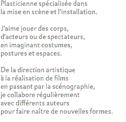 Plasticienne spécialisée dans la mise en scène et l'installation. J'aime jouer des corps,
d'acteurs ou de spectateurs,
en imaginant costumes,
postures et espaces. De la direction artistique à la réalisation de films en passant par la scénographie, je collabore régulièrement avec différents auteurs pour faire naître de nouvelles formes.